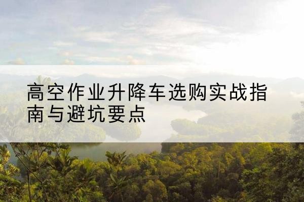 滨湖升降车怎么选-高空作业升降车选购实战指南与避坑要点