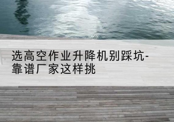 滨湖剪叉式升降机厂家-选高空作业升降机别踩坑-靠谱厂家这样挑