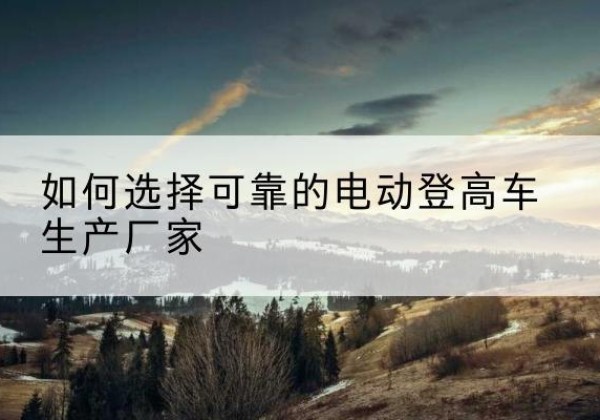 滨湖电动登高车厂家-如何选择可靠的电动登高车生产厂家