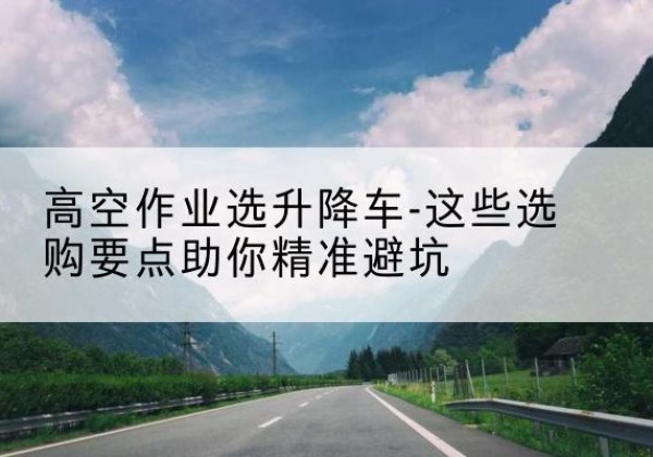滨湖升降车厂家-高空作业选升降车-这些选购要点助你*避坑