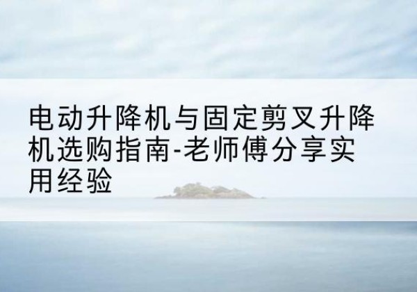 滨湖电动升降机怎么选-电动升降机与固定剪叉升降机选购指南-老师傅分享实用经验