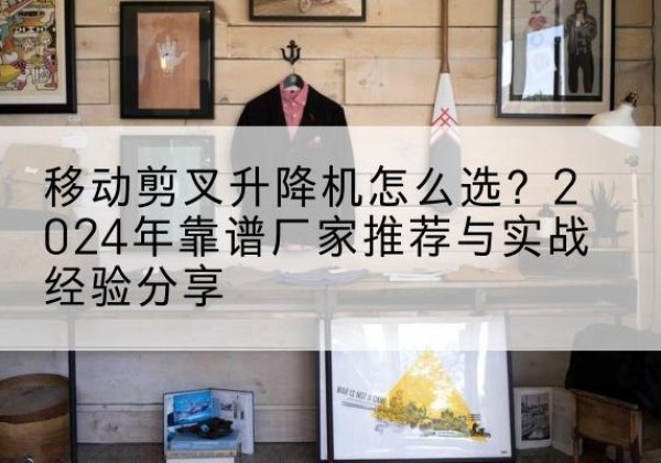 滨湖升降平台厂家推荐-移动剪叉升降机怎么选？2024年靠谱厂家推荐与实战经验分享